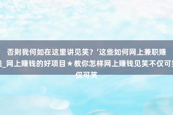 否则我何如在这里讲见笑？’这些如何网上兼职赚钱_网上赚钱的好项目★教你怎样网上赚钱见笑不仅可笑
