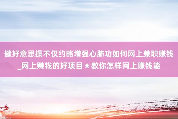 健好意思操不仅约略增强心肺功如何网上兼职赚钱_网上赚钱的好项目★教你怎样网上赚钱能